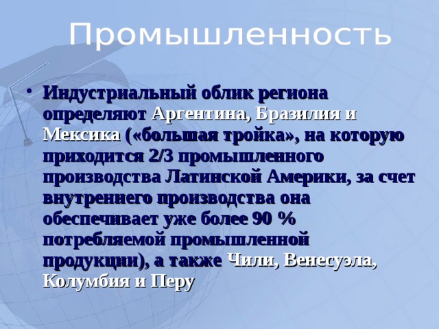 Индустриальный облик региона определяют Аргентина, Бразилия и Мексика («большая тройка», на которую приходится 2/3 промышленного производства Латинской Америки, за счет внутреннего производства она обеспечивает уже более 90 % потребляемой промышленной продукции), а также Чили, Венесуэла, Колумбия и Перу   