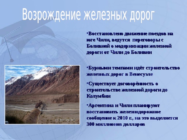 Восстановлено движение поездов на юге Чили, ведутся переговоры с Боливией о модернизации железной дороги от Чили до Боливии   Бурными темпами идёт строительство железных дорог в Венесуэле Существует договорённость о строительстве железной дороги до Колумбии Аргентина и Чили планируют восстановить железнодорожное сообщение к 2010 г., на это выделяется 300 миллионов долларов  