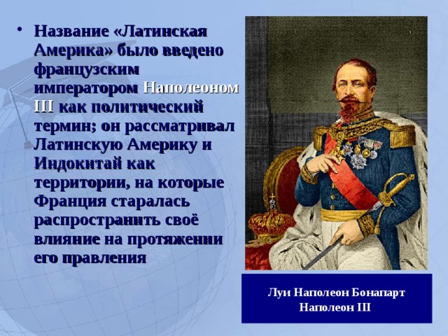 Название «Латинская Америка» было введено французским императором Наполеоном III как политический термин; он рассматривал Латинскую Америку и Индокитай как территории, на которые Франция старалась распространить своё влияние на протяжении его правления Луи Наполеон Бонапарт  Наполеон III   