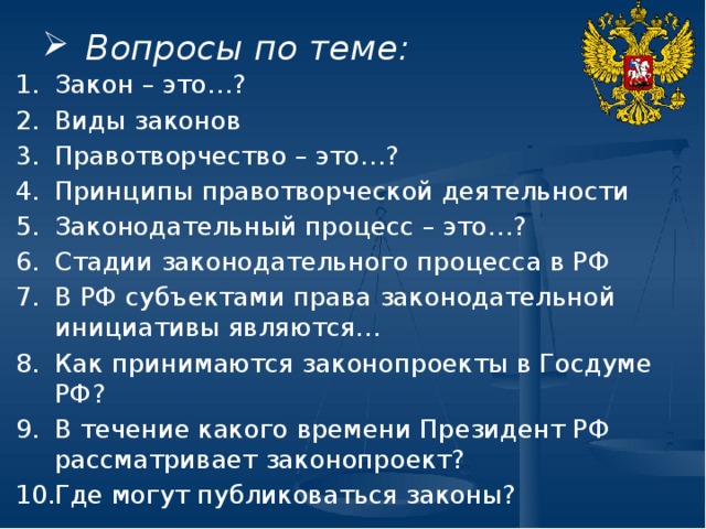 Вопросы по теме: Закон – это…? Виды законов Правотворчество – это…? Принципы правотворческой деятельности Законодательный процесс – это…? Стадии законодательного процесса в РФ В РФ субъектами права законодательной инициативы являются… Как принимаются законопроекты в Госдуме РФ? В течение какого времени Президент РФ рассматривает законопроект? Где могут публиковаться законы? 