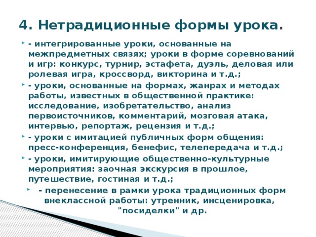 4. Нетрадиционные формы урока . - интегрированные уроки, основанные на межпредметных связях; уроки в форме соревнований и игр: конкурс, турнир, эстафета, дуэль, деловая или ролевая игра, кроссворд, викторина и т.д.; - уроки, основанные на формах, жанрах и методах работы, известных в общественной практике: исследование, изобретательство, анализ первоисточников, комментарий, мозговая атака, интервью, репортаж, рецензия и т.д.; - уроки с имитацией публичных форм общения: пресс-конференция, бенефис, телепередача и т.д.; - уроки, имитирующие общественно-культурные мероприятия: заочная экскурсия в прошлое, путешествие, гостиная и т.д.; - перенесение в рамки урока традиционных форм внеклассной работы: утренник, инсценировка, 
