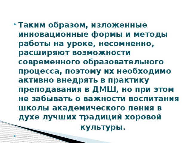 Таким образом, изложенные инновационные формы и методы работы на уроке, несомненно, расширяют возможности современного образовательного процесса, поэтому их необходимо активно внедрять в практику преподавания в ДМШ, но при этом не забывать о важности воспитания школы академического пения в духе лучших традиций хоровой  культуры.   