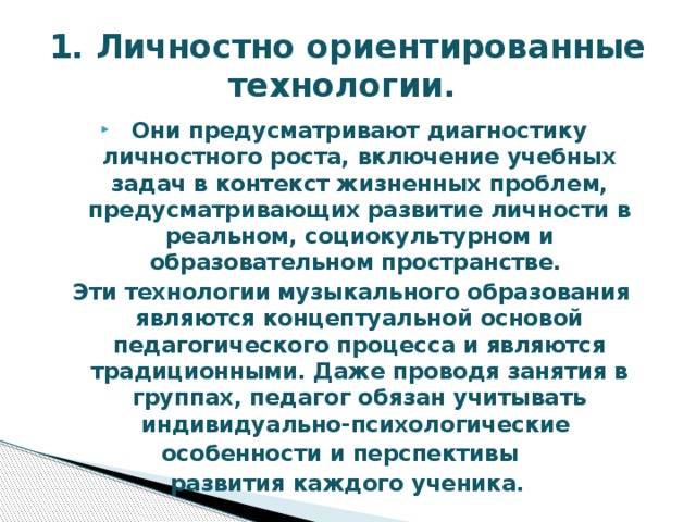 1. Личностно ориентированные технологии. Они предусматривают диагностику личностного роста, включение учебных задач в контекст жизненных проблем, предусматривающих развитие личности в реальном, социокультурном и образовательном пространстве. Эти технологии музыкального образования являются концептуальной основой педагогического процесса и являются традиционными. Даже проводя занятия в группах, педагог обязан учитывать индивидуально-психологические особенности и перспективы развития каждого ученика. 