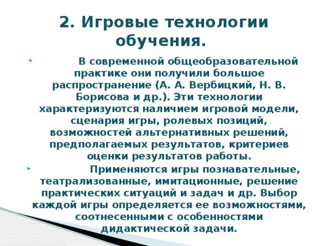 2. Игровые технологии обучения.  В современной общеобразовательной практике они получили большое распространение (А. А. Вербицкий, Н. В. Борисова и др.). Эти технологии характеризуются наличием игровой модели, сценария игры, ролевых позиций, возможностей альтернативных решений, предполагаемых результатов, критериев оценки результатов работы.  Применяются игры познавательные, театрализованные, имитационные, решение практических ситуаций и задач и др. Выбор каждой игры определяется ее возможностями, соотнесенными с особенностями дидактической задачи. 