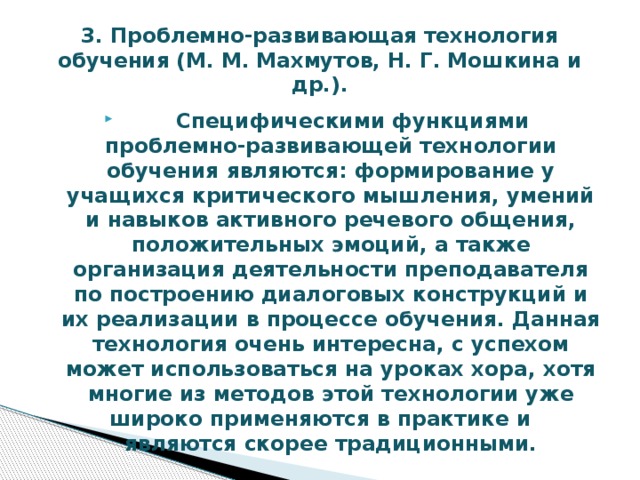 3. Проблемно-развивающая технология обучения (М. М. Махмутов, Н. Г. Мошкина и др.).  Специфическими функциями проблемно-развивающей технологии обучения являются: формирование у учащихся критического мышления, умений и навыков активного речевого общения, положительных эмоций, а также организация деятельности преподавателя по построению диалоговых конструкций и их реализации в процессе обучения. Данная технология очень интересна, с успехом может использоваться на уроках хора, хотя многие из методов этой технологии уже широко применяются в практике и являются скорее традиционными. 