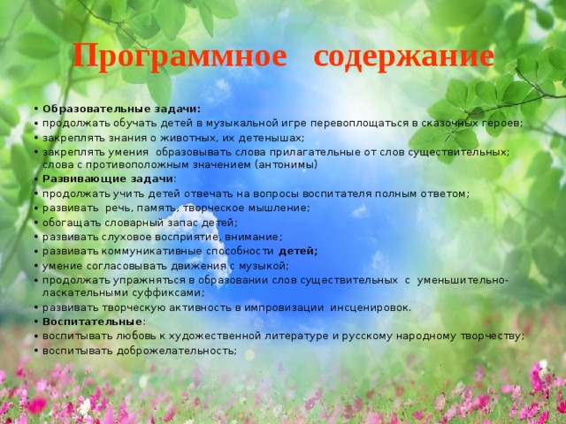 Программное содержание Образовательные задачи: продолжать обучать детей в музыкальной игре перевоплощаться в сказочных героев; закреплять знания о животных, их детенышах; закреплять умения образовывать слова прилагательные от слов существительных; слова с противоположным значением (антонимы) Развивающие задачи : продолжать учить детей отвечать на вопросы воспитателя полным ответом; развивать  речь, память, творческое мышление; обогащать словарный запас детей;  развивать слуховое восприятие, внимание;  развивать коммуникативные способности  детей;   умение согласовывать движения с музыкой; продолжать упражняться в образовании слов существительных с уменьшительно- ласкательными суффиксами; развивать творческую активность в импровизации инсценировок.  Воспитательные : воспитывать любовь к художественной литературе и русскому народному творчеству; воспитывать доброжелательность; 