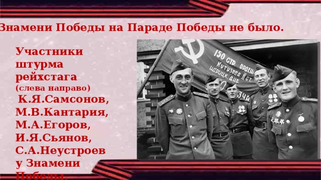 Знамени Победы на Параде Победы не было. Участники штурма рейхстага (слева направо)  К.Я.Самсонов, М.В.Кантария, М.А.Егоров, И.Я.Сьянов, С.А.Неустроев у Знамени Победы. Май 1945 г. 
