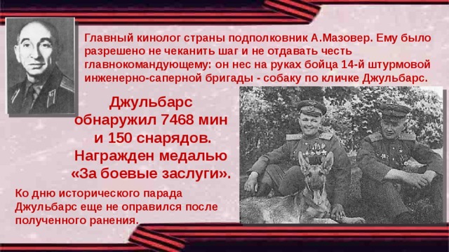 Главный кинолог страны подполковник А.Мазовер. Ему было разрешено не чеканить шаг и не отдавать честь главнокомандующему: он нес на руках бойца 14-й штурмовой инженерно-саперной бригады - собаку по кличке Джульбарс. Джульбарс обнаружил 7468 мин и 150 снарядов. Награжден медалью «За боевые заслуги». Ко дню исторического парада Джульбарс еще не оправился после полученного ранения. 