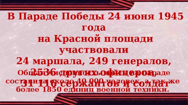 В Параде Победы 24 июня 1945 года на Красной площади участвовали 24 маршала, 249 генералов, 2536 других офицеров, 31 116 сержантов и солдат Общая численность войск на параде составила около 40 000 человек, а так же  более 1850 единиц военной техники. 