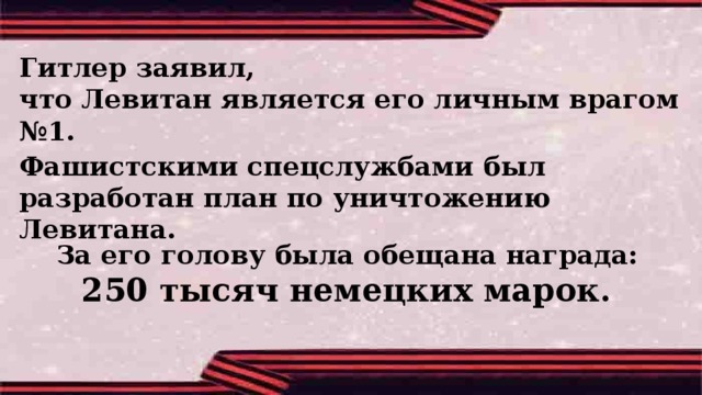 Гитлер заявил, что Левитан является его личным врагом №1.    Фашистскими спецслужбами был разработан план по уничтожению Левитана. За его голову была обещана награда: 250 тысяч немецких марок.  