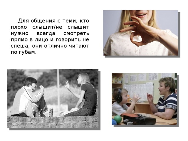 Для общения с теми, кто плохо слышит/не слышит нужно всегда смотреть прямо в лицо и говорить не спеша, они отлично читают по губам. 