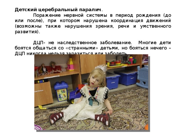 Детский церебральный паралич .  Поражение нервной системы в период рождения (до или после), при котором нарушена координация движений (возможны также нарушения зрения, речи и умственного развития).  ДЦП- не наследственное заболевание. Многие дети боятся общаться со «странными» детьми, но бояться нечего – ДЦП никогда нельзя заразиться или заболеть. 