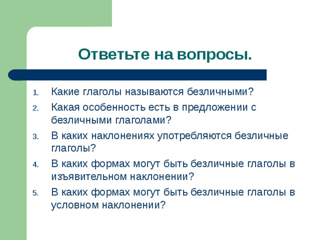 Ответьте на вопросы. Какие глаголы называются безличными? Какая особенность есть в предложении с безличными глаголами? В каких наклонениях употребляются безличные глаголы? В каких формах могут быть безличные глаголы в изъявительном наклонении? В каких формах могут быть безличные глаголы в условном наклонении? 