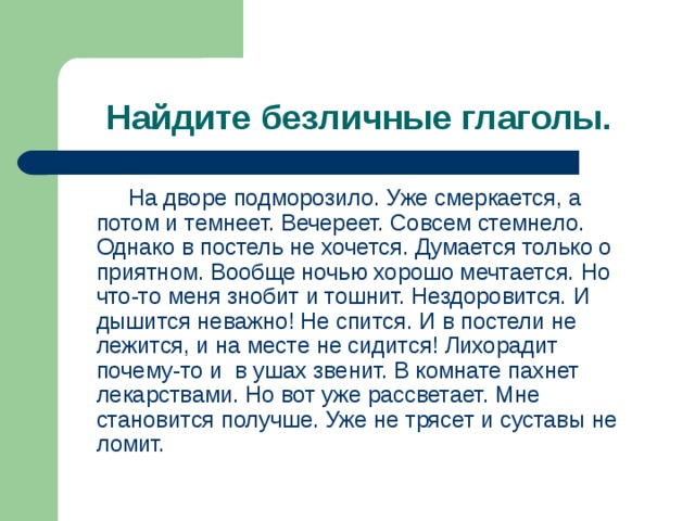 Найдите безличные глаголы.  На дворе подморозило. Уже смеркается, а потом и темнеет. Вечереет. Совсем стемнело. Однако в постель не хочется. Думается только о приятном. Вообще ночью хорошо мечтается. Но что-то меня знобит и тошнит. Нездоровится. И дышится неважно! Не спится. И в постели не лежится, и на месте не сидится! Лихорадит почему-то и в ушах звенит. В комнате пахнет лекарствами. Но вот уже рассветает. Мне становится получше. Уже не трясет и суставы не ломит. 