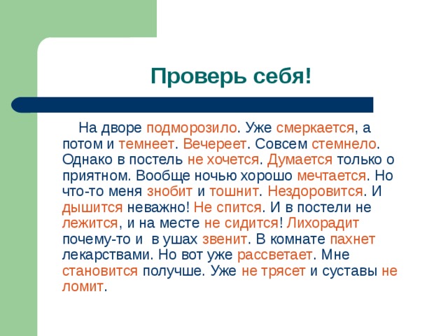 Проверь себя!  На дворе подморозило . Уже смеркается , а потом и темнеет . Вечереет . Совсем стемнело . Однако в постель не хочется . Думается только о приятном. Вообще ночью хорошо мечтается . Но что-то меня знобит и тошнит . Нездоровится . И дышится неважно! Не спится . И в постели не лежится , и на месте не сидится ! Лихорадит почему-то и в ушах звенит . В комнате пахнет лекарствами. Но вот уже рассветает . Мне становится получше. Уже не трясет и суставы не ломит . 