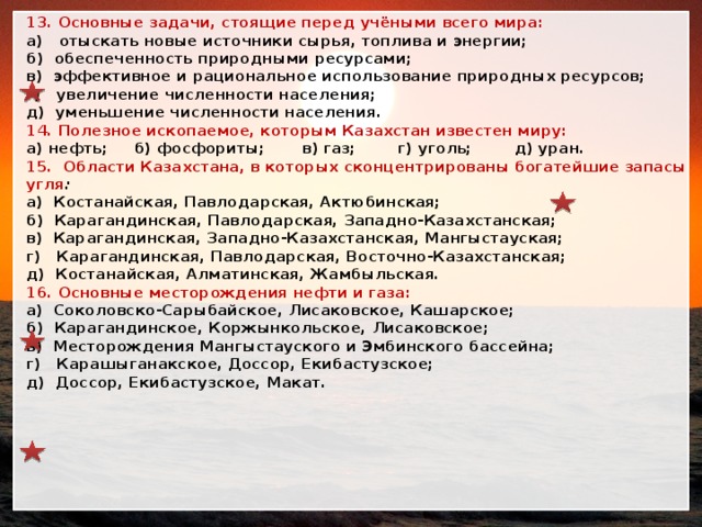 13. Основные задачи, стоящие перед учёными всего мира: а) отыскать новые источники сырья, топлива и энергии; б) обеспеченность природными ресурсами; в) эффективное и рациональное использование природных ресурсов; г) увеличение численности населения; д) уменьшение численности населения. 14. Полезное ископаемое, которым Казахстан известен миру: а) нефть; б) фосфориты; в) газ; г) уголь; д) уран. 15. Области Казахстана, в которых сконцентрированы богатейшие запасы угля : а) Костанайская, Павлодарская, Актюбинская; б) Карагандинская, Павлодарская, Западно-Казахстанская; в) Карагандинская, Западно-Казахстанская, Мангыстауская; г) Карагандинская, Павлодарская, Восточно-Казахстанская; д) Костанайская, Алматинская, Жамбыльская. 16. Основные месторождения нефти и газа: а) Соколовско-Сарыбайское, Лисаковское, Кашарское; б) Карагандинское, Коржынкольское, Лисаковское; в) Месторождения Мангыстауского и Эмбинского бассейна; г) Карашыганакское, Доссор, Екибастузское; д) Доссор, Екибастузское, Макат. 
