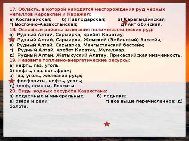 17. Область, в которой находятся месторождения руд чёрных металлов Карсакпай и Каражал: а) Костанайская; б) Павлодарская; в) Карагандинская; г) Восточно-Казахстанская; д) Актюбинская. 18. Основные районы залегания полиметаллических руд: а) Рудный Алтай, Сарыарка, хребет Каратау; б) Рудный Алтай, Сарыарка, Жемский (Эмбинский) бассейн; в) Рудный Алтай, Сарыарка, Мангыстауский бассейн; г) Рудный Алтай, хребет Каратау, Мугалжар; д) Рудный Алтай, Жетысуский Алатау, Прикаспийская низменность. 19. Назовите топливно-энергетические ресурсы: а) нефть, газ, уголь; б) нефть, газ, вольфрам; в) газ, уголь, железная руда; г) фосфориты, нефть, уголь; д) торф, сланцы, бокситы. 20. Виды водных ресурсов Казахстана: а) подземные и минеральные; б) ледники; в) озёра и реки; г) все выше перечисленное; д) болота. 