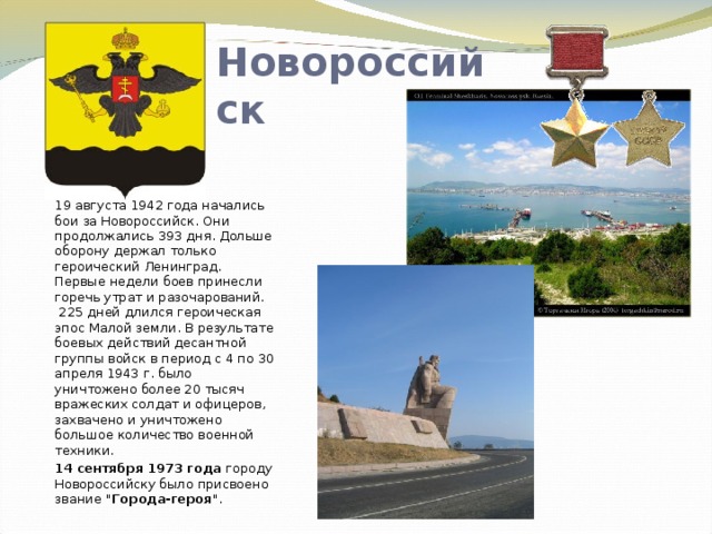 Новороссийск  19 августа 1942 года начались бои за Новороссийск. Они продолжались 393 дня. Дольше оборону держал только героический Ленинград. Первые недели боев принесли горечь утрат и разочарований.  225 дней длился героическая эпос Малой земли. В результате боевых действий десантной группы войск в период с 4 по 30 апреля 1943 г. было уничтожено более 20 тысяч вражеских солдат и офицеров, захвачено и уничтожено большое количество военной техники. 14 сентября 1973 года городу Новороссийску было присвоено звание 