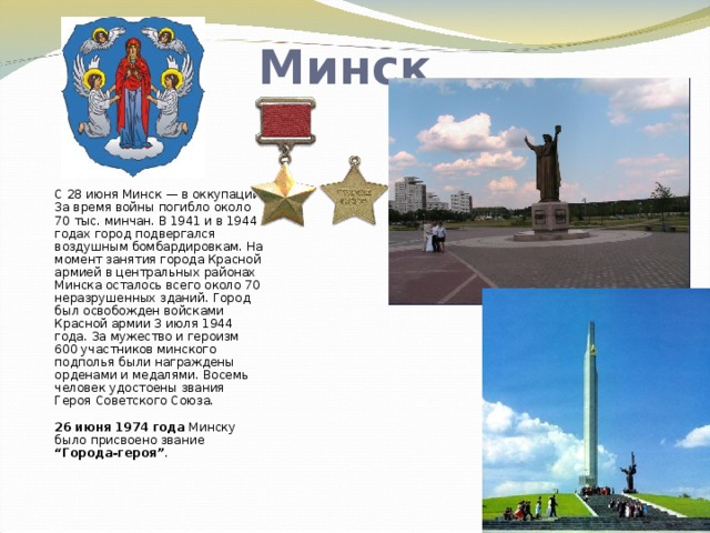 Минск С 28 июня Минск — в оккупации. За время войны погибло около 70 тыс. минчан. В 1941 и в 1944 годах город подвергался воздушным бомбардировкам. На момент занятия города Красной армией в центральных районах Минска осталось всего около 70 неразрушенных зданий. Город был освобожден войсками Красной армии 3 июля 1944 года. За мужество и героизм 600 участников минского подполья были награждены орденами и медалями. Восемь человек удостоены звания Героя Советского Союза.   26 июня 1974 года Минску было присвоено звание “Города-героя” .   