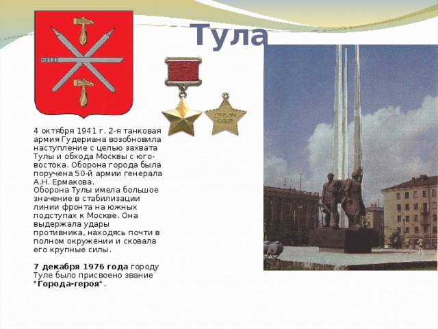 Тула 4 октября 1941 г. 2-я танковая армия Гудериана возобновила наступление с целью захвата Тулы и обхода Москвы с юго-востока. Оборона города была поручена 50-й армии генерала А.Н. Ермакова.  Оборона Тулы имела большое значение в стабилизации линии фронта на южных подступах к Москве. Она выдержала удары противника, находясь почти в полном окружении и сковала его крупные силы.   7 декабря 1976 года городу Туле было присвоено звание 