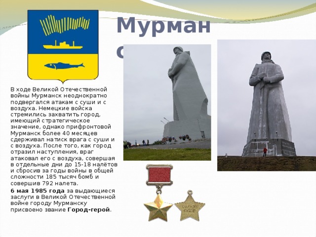 Мурманск В ходе Великой Отечественной войны Мурманск неоднократно подвергался атакам с суши и с воздуха. Немецкие войска стремились захватить город, имеющий стратегическое значение, однако прифронтовой Мурманск более 40 месяцев сдерживал натиск врага с суши и с воздуха. После того, как город отразил наступления, враг атаковал его с воздуха, совершая в отдельные дни до 15-18 налётов и сбросив за годы войны в общей сложности 185 тысяч бомб и совершив 792 налета.  6 мая 1985 года за выдающиеся заслуги в Великой Отечественной войне городу Мурманску присвоено звание Город-герой . 