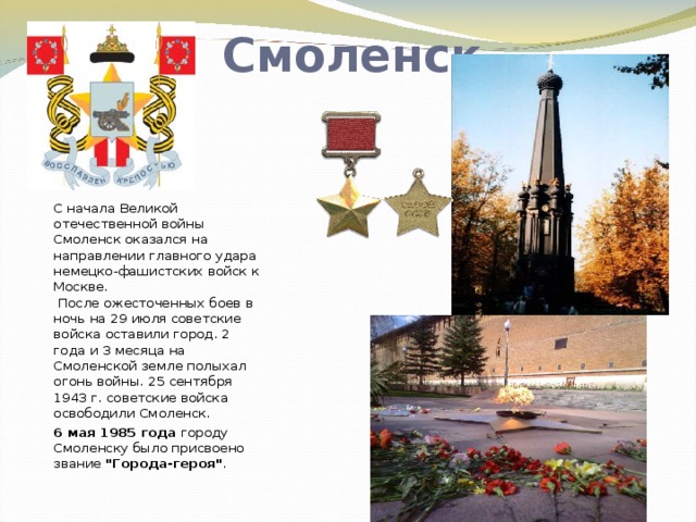 Смоленск С начала Великой отечественной войны Смоленск оказался на направлении главного удара немецко-фашистских войск к Москве.  После ожесточенных боев в ночь на 29 июля советские войска оставили город. 2 года и 3 месяца на Смоленской земле полыхал огонь войны. 25 сентября 1943 г. советские войска освободили Смоленск. 6 мая 1985 года городу Смоленску было присвоено звание 
