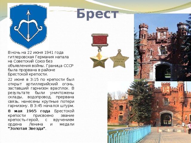 Брест В ночь на 22 июня 1941 года гитлеровская Германия напала на Советский Союз без объявления войны. Граница СССР была прорвана в районе Брестской крепости. 22 июня в 3:15 по крепости был открыт артиллерийский огонь, заставший гарнизон врасплох. В результате были уничтожены склады, водопровод, прервана связь, нанесены крупные потери гарнизону. В 3:45 начался штурм. 8 мая 1965 года Брестской крепости присвоено звание крепость-герой, с вручением ордена Ленина и медали 