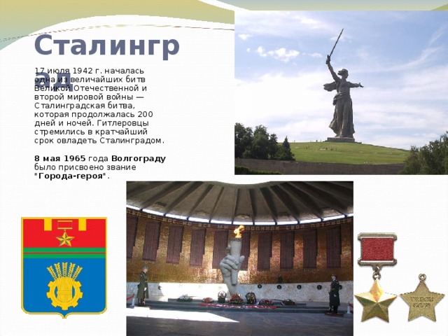 Сталинград 17 июля 1942 г. началась одна из величайших битв Великой Отечественной и второй мировой войны — Сталинградская битва, которая продолжалась 200 дней и ночей. Гитлеровцы стремились в кратчайший срок овладеть Сталинградом.  8 мая 1965 года Волгограду было присвоено звание 