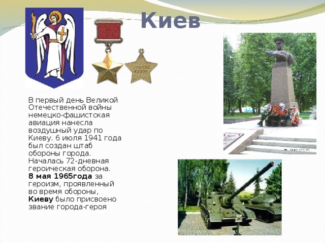 Киев В первый день Великой Отечественной войны немецко-фашистская авиация нанесла воздушный удар по Киеву. 6 июля 1941 года был создан штаб обороны города. Началась 72-дневная героическая оборона.  8 мая 1965года за героизм, проявленный во время обороны, Киеву было присвоено звание города-героя   