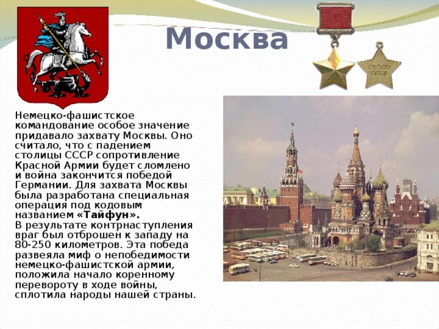 Москва Немецко-фашистское командование особое значение придавало захвату Москвы. Оно считало, что с падением столицы СССР сопротивление Красной Армии будет сломлено и война закончится победой Германии. Для захвата Москвы была разработана специальная операция под кодовым названием «Тайфун».  В результате контрнаступления враг был отброшен к западу на 80-250 километров. Эта победа развеяла миф о непобедимости немецко-фашистской армии, положила начало коренному перевороту в ходе войны, сплотила народы нашей страны.   