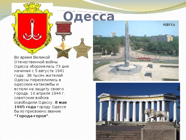 Одесса Во время Великой Отечественной войны Одесса оборонялась 73 дня начиная с 5 августа 1941 года. 38 тысяч жителей Одессы переселились в одесские катакомбы и встали на защиту своего города. 10 апреля 1944 г. советские войска освободили Одессу. 8 мая 1965 года городу Одессе было присвоено звание “Города-героя” .   