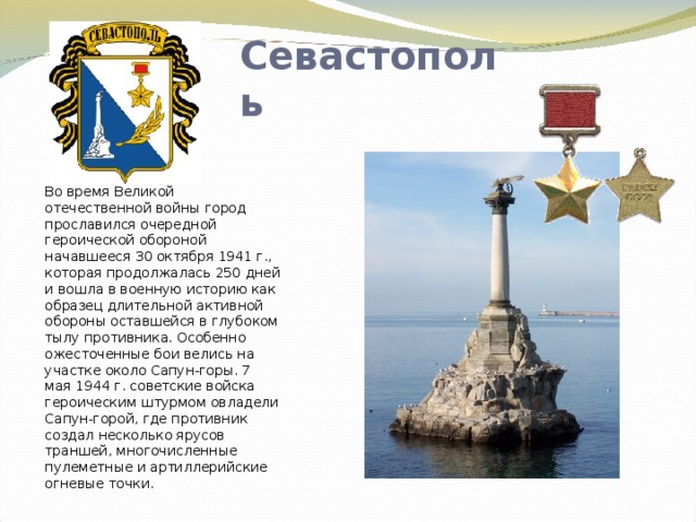 Севастополь Во время Великой отечественной войны город прославился очередной героической обороной начавшееся 30 октября 1941 г., которая продолжалась 250 дней и вошла в военную историю как образец длительной активной обороны оставшейся в глубоком тылу противника. Особенно ожесточенные бои велись на участке около Сапун-горы. 7 мая 1944 г. советские войска героическим штурмом овладели Сапун-горой, где противник создал несколько ярусов траншей, многочисленные пулеметные и артиллерийские огневые точки. 