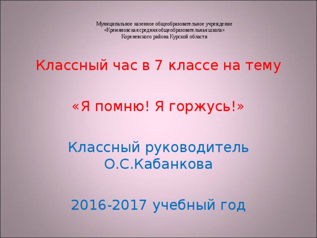 Муниципальное казенное общеобразовательное учреждение  «Кремяновская средняя общеобразовательная школа»  Кореневского района Курской области Классный час в 7 классе на тему «Я помню! Я горжусь!» Классный руководитель О.С.Кабанкова 2016-2017 учебный год 
