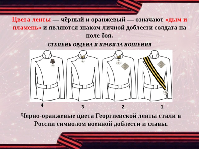 Цвета ленты — чёрный и оранжевый — означают «дым и пламень» и являются знаком личной доблести солдата на поле боя. СТЕПЕНЬ ОРДЕНА И ПРАВИЛА НОШЕНИЯ 4 1 2 3 Черно-оранжевые цвета Георгиевской ленты стали в России символом военной доблести и славы. 