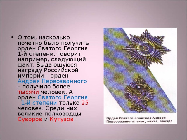 О том, насколько почетно было получить орден Святого Георгия 1-й степени, говорит, например, следующий факт. Выдающуюся награду Российской империи – орден Андрея Первозванного – получило более тысячи человек. А орден Святого Георгия 1-й степени только 25 человек. Среди них великие полководцы Суворов и Кутузов . 