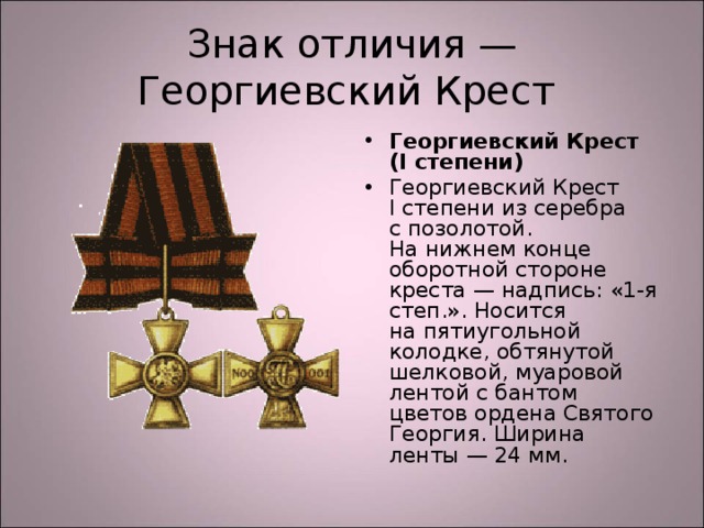 Знак отличия — Георгиевский Крест Георгиевский Крест (I степени) Георгиевский Крест I степени из серебра с позолотой. На нижнем конце оборотной стороне креста — надпись: «1-я степ.». Носится на пятиугольной колодке, обтянутой шелковой, муаровой лентой с бантом цветов ордена Святого Георгия. Ширина ленты — 24 мм.  