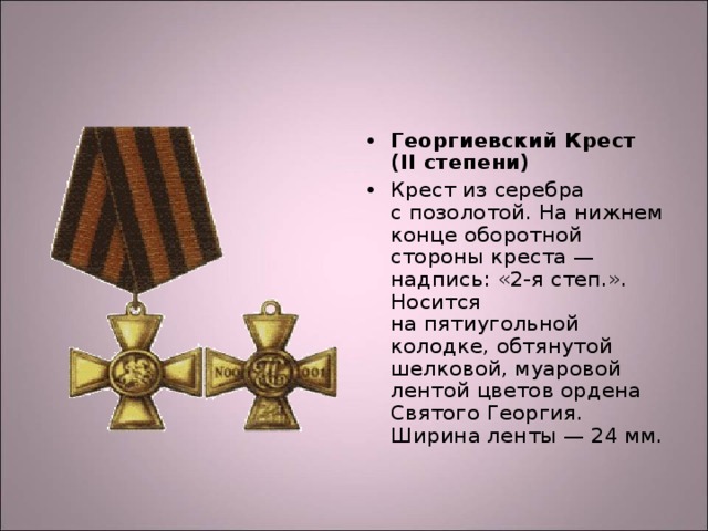 Георгиевский Крест (II степени) Крест из серебра с позолотой. На нижнем конце оборотной стороны креста — надпись: «2-я степ.». Носится на пятиугольной колодке, обтянутой шелковой, муаровой лентой цветов ордена Святого Георгия. Ширина ленты — 24 мм.  
