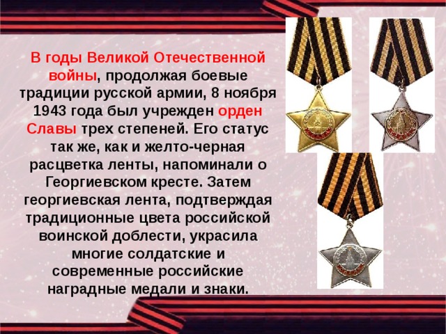  В годы Великой Отечественной войны , продолжая боевые традиции русской армии, 8 ноября 1943 года был учрежден орден Славы трех степеней. Его статус так же, как и желто-черная расцветка ленты, напоминали о Георгиевском кресте. Затем георгиевская лента, подтверждая традиционные цвета российской воинской доблести, украсила многие солдатские и современные российские наградные медали и знаки. 