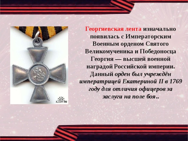 Георгиевская лента изначально появилась с Императорским Военным орденом Святого Великомученика и Победоносца Георгия — высшей военной наградой Российской империи. Данный орден был учреждён императрицей Екатериной II в 1769 году для отличия офицеров за заслуги на поле боя .. 
