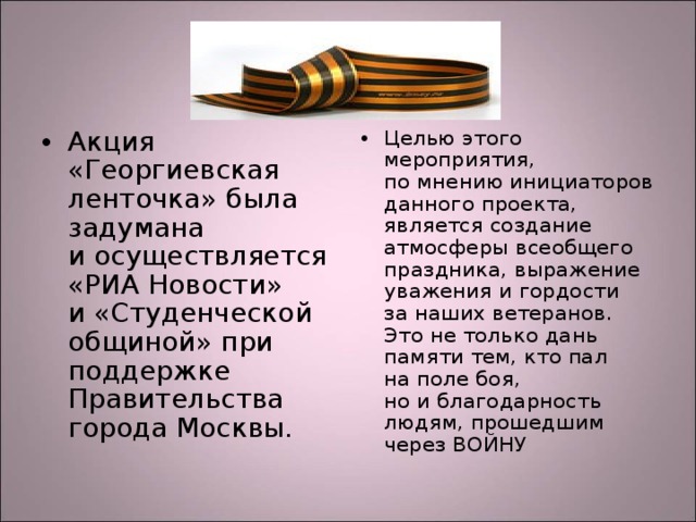 Акция «Георгиевская ленточка» была задумана и осуществляется «РИА Новости» и «Студенческой общиной» при поддержке Правительства города Москвы.  Целью этого мероприятия, по мнению инициаторов данного проекта, является создание атмосферы всеобщего праздника, выражение уважения и гордости за наших ветеранов. Это не только дань памяти тем, кто пал на поле боя, но и благодарность людям, прошедшим через ВОЙНУ 