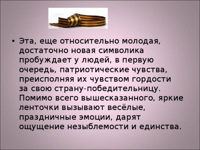 Эта, еще относительно молодая, достаточно новая символика пробуждает у людей, в первую очередь, патриотические чувства, преисполняя их чувством гордости за свою страну-победительницу. Помимо всего вышесказанного, яркие ленточки вызывают весёлые, праздничные эмоции, дарят ощущение незыблемости и единства.  
