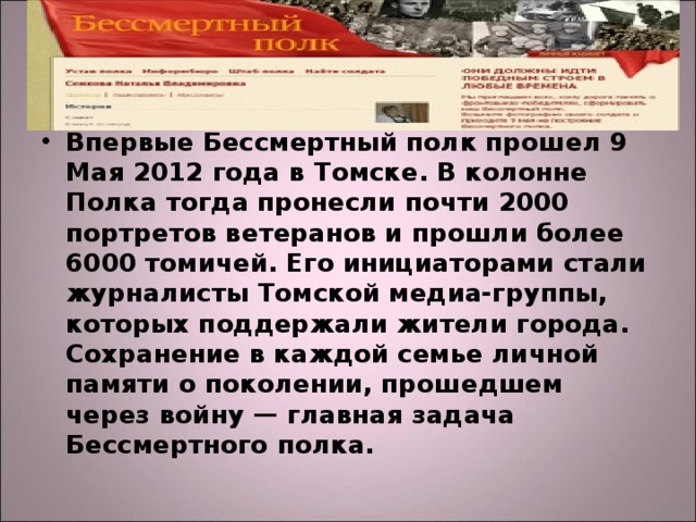 Впервые Бессмертный полк прошел 9 Мая 2012 года в Томске. В колонне Полка тогда пронесли почти 2000 портретов ветеранов и прошли более 6000 томичей. Его инициаторами стали журналисты Томской медиа-группы, которых поддержали жители города.  Сохранение в каждой семье личной памяти о поколении, прошедшем через войну — главная задача Бессмертного полка. 