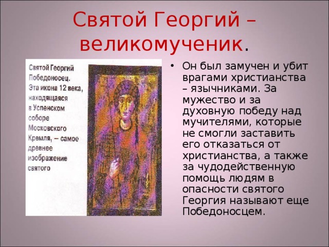Святой Георгий – великомученик . Он был замучен и убит врагами христианства – язычниками. За мужество и за духовную победу над мучителями, которые не смогли заставить его отказаться от христианства, а также за чудодейственную помощь людям в опасности святого Георгия называют еще Победоносцем. 