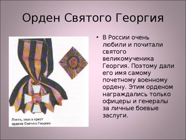 Орден Святого Георгия В России очень любили и почитали святого великомученика Георгия. Поэтому дали его имя самому почетному военному ордену. Этим орденом награждались только офицеры и генералы за личные боевые заслуги. 