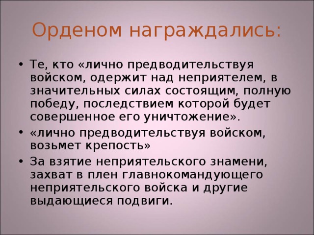Орденом награждались: Те, кто «лично предводительствуя войском, одержит над неприятелем, в значительных силах состоящим, полную победу, последствием которой будет совершенное его уничтожение». «лично предводительствуя войском, возьмет крепость» За взятие неприятельского знамени, захват в плен главнокомандующего неприятельского войска и другие выдающиеся подвиги. 