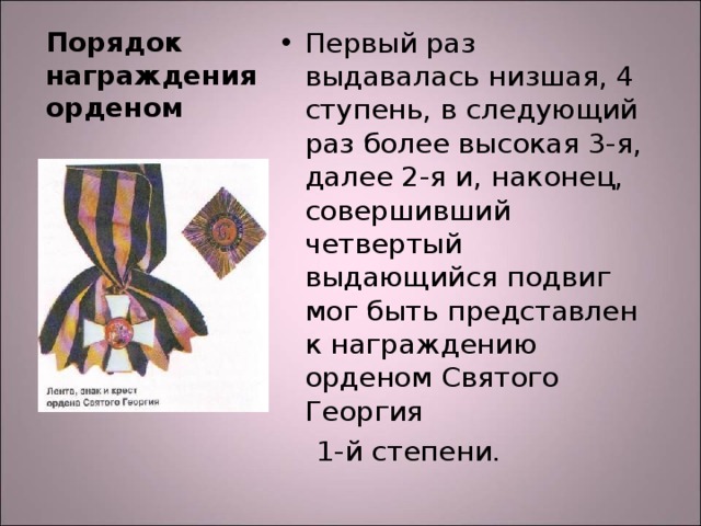 Первый раз выдавалась низшая, 4 ступень, в следующий раз более высокая 3-я, далее 2-я и, наконец, совершивший четвертый выдающийся подвиг мог быть представлен к награждению орденом Святого Георгия  1-й степени. Порядок награждения орденом 