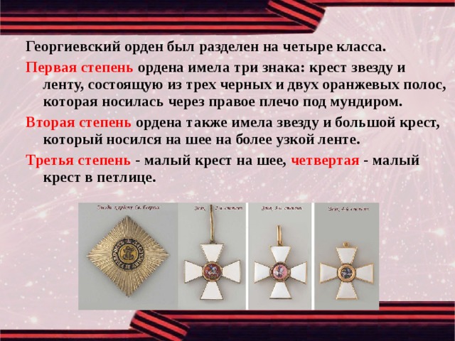 Георгиевский орден был разделен на четыре класса. Первая степень ордена имела три знака: крест звезду и ленту, состоящую из трех черных и двух оранжевых полос, которая носилась через правое плечо под мундиром. Вторая степень ордена также имела звезду и большой крест, который носился на шее на более узкой ленте. Третья степень - малый крест на шее, четвертая - малый крест в петлице. 