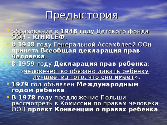 образование в 1946 году Детского фонда ООН – ЮНИСЕФ . В 1948 году Генеральной Ассамблеей ООн принята Всеобщая декларация прав человека . В 1959 году Декларация прав ребенка :  « человечество обязано давать ребенку лучшее, из того, что оно имеет ». 1979 год объявлен Международным годом ребенка . В 1978 году предложение Польши рассмотреть в Комиссии по правам человека ООН проект Конвенции о правах ребенка 