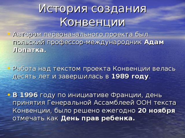 Автором первоначального проекта был польский профессор-международник Адам Лопатка.  Работа над текстом проекта Конвенции велась десять лет и завершилась в 1989 году . В 1996 году по инициативе Франции, день принятия Генеральной Ассамблеей ООН текста Конвенции, было решено ежегодно 20 ноября отмечать как День прав ребенка. 