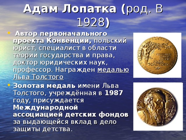 Адам Лопатка ( )  Автор первоначального проекта Конвенции, польский юрист, специалист в области теории государства и права, доктор юридических наук, профессор. Награжден медалью Льва Толстого Золотая медаль имени Льва Толстого, учреждённая в 1987 году, присуждается Международной ассоциацией детских фондов за выдающейся вклад в дело защиты детства. 